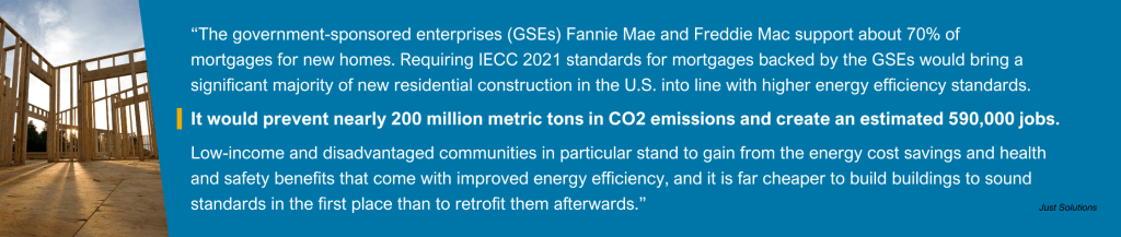 Picture of a house in construction with the quote: "The government-sponsored enterprises (GSEs) Fannie Mae and Freddie Mac support about 70% of mortgages for new homes in the U.S. Requiring IECC 2021 standards for mortgages backed by the GSEs would bring a significant majority of new residential construction in the U.S. into line with higher energy efficiency standards. It would prevent nearly 200 million metric tons in CO2 emissions and create an estimated 590,000 jobs. Low-income and disadvantaged communities in particular stand to gain from the energy cost savings and health and safety benefits that come with improved energy efficiency, and it is far cheaper to build buildings to sound standards in the first place than to retrofit them afterwards." attributed to Just Solutions Collective.