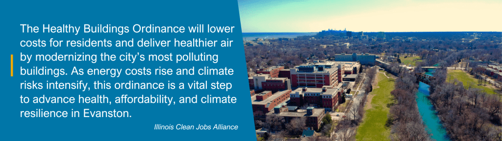 "The Healthy Buildings Ordinance will lower costs for residents and deliver healthier air by modernizing the city’s most polluting buildings. As energy costs rise and climate risks intensify, this ordinance is a vital step to advance health, affordability, and climate resilience in Evanston." - Illinois Clean Jobs Alliance