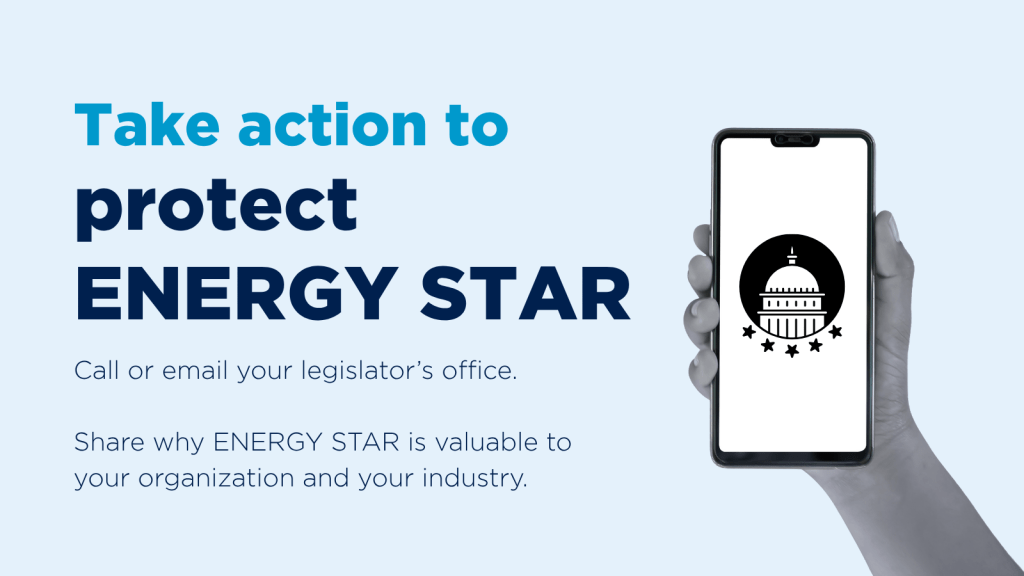 Take action to protect ENERGY STAR. Call or email your legislator's office. Share why ENERGY STAR is valuable to your organization and your industry.