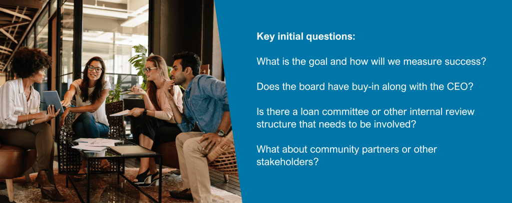 Key initial questions:
What is the goal and how will we measure success?
Does the board have buy-in along with the CEO?
Is there a loan committee or other internal review structure that needs to be involved?
What about community partners or other stakeholders?